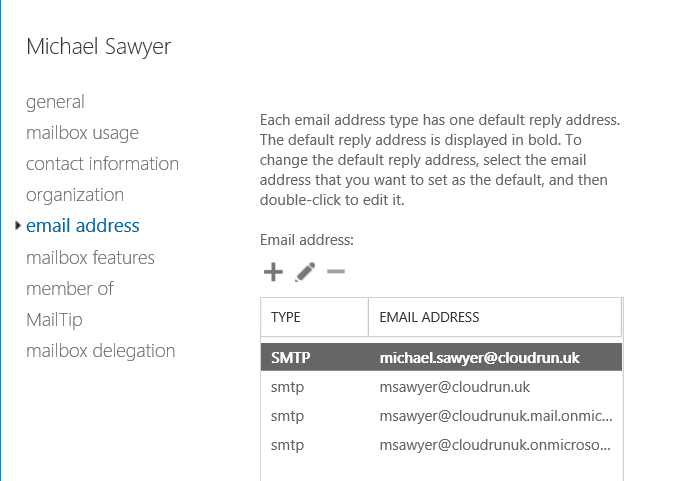 Machine generated alternative text:
Michael Sawyer 
general 
mailbox usage 
contact information 
organization 
email address 
mailbox features 
member of 
Mail Tip 
mailbox delegation 
Each email address type has one default reply address. 
The default reply address is displayed in bold. To 
change the default reply address, select the email 
address that you want to set as the default, and then 
double-click to edit it. 
Email address: 
TYPE 
SMTP 
smtp 
smtp 
smtp 
EMAIL ADDRESS 
michael.sawyer@cloudrun.uk 
msawyer@cloudrun.uk 
msawyer@cloudrunukmail.onmic... 
msawyer@cloudrunukonmicroso 